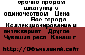 срочно продам шкатулку с одиночеством › Цена ­ 10 000 - Все города Коллекционирование и антиквариат » Другое   . Чувашия респ.,Канаш г.